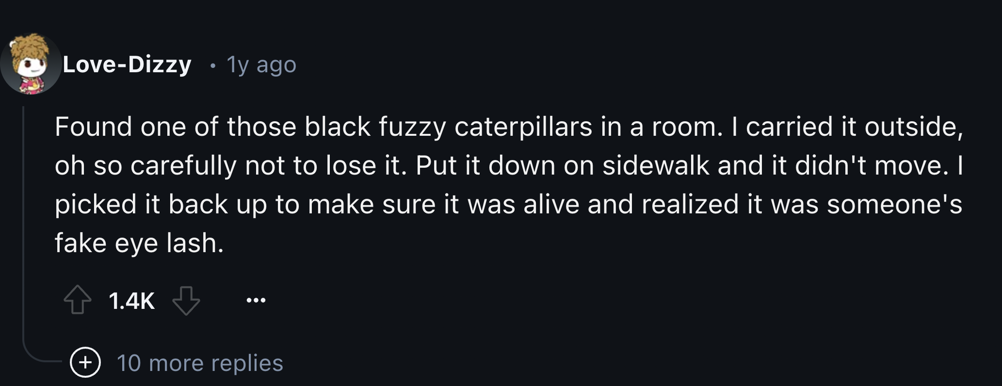 screenshot - LoveDizzy .1y ago Found one of those black fuzzy caterpillars in a room. I carried it outside, oh so carefully not to lose it. Put it down on sidewalk and it didn't move. I picked it back up to make sure it was alive and realized it was someo